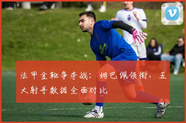法甲金靴争夺战：姆巴佩领衔，五大射手数据全面对比