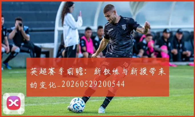 英超赛季前瞻:新教练与新援带来的变化_20260529200544