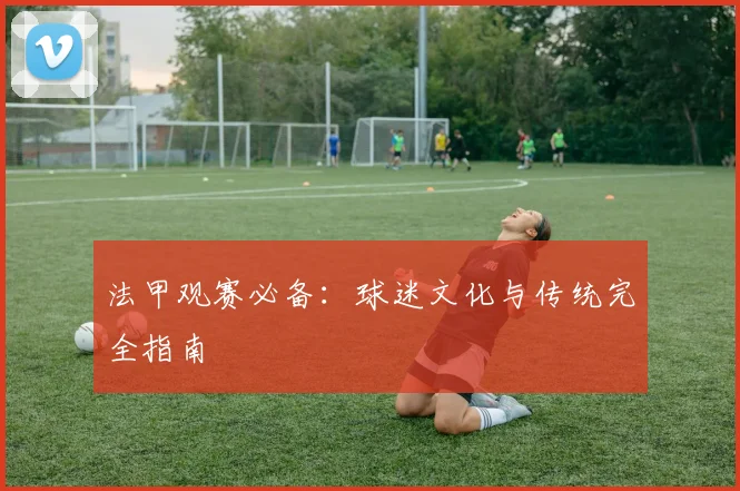 法甲观赛必备:球迷文化与传统完全指南