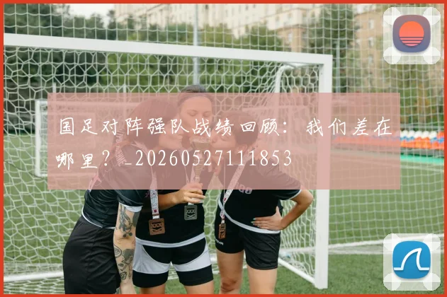 国足对阵强队战绩回顾:我们差在哪里?_20260527111853