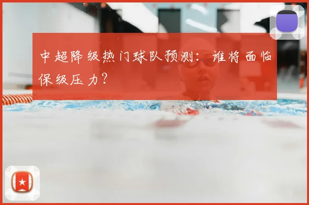 中超降级热门球队预测:谁将面临保级压力?