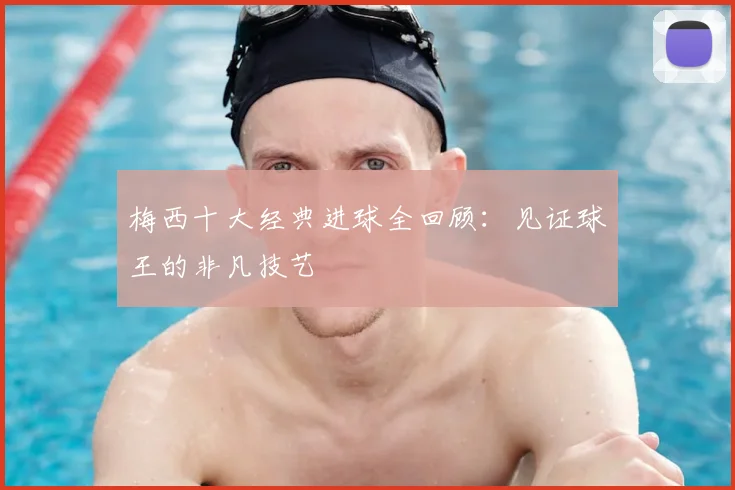梅西十大经典进球全回顾:见证球王的非凡技艺