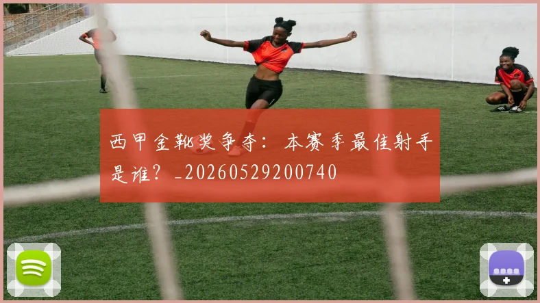 西甲金靴奖争夺:本赛季最佳射手是谁?_20260529200740