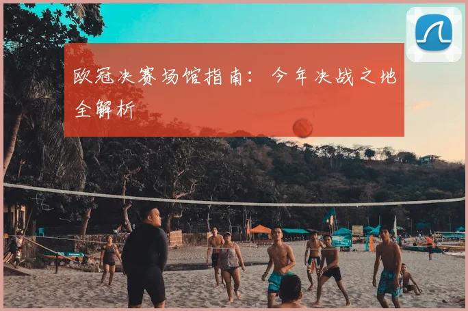 欧冠决赛场馆指南:今年决战之地全解析