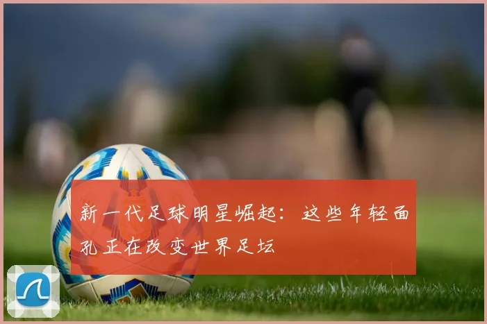 新一代足球明星崛起:这些年轻面孔正在改变世界足坛
