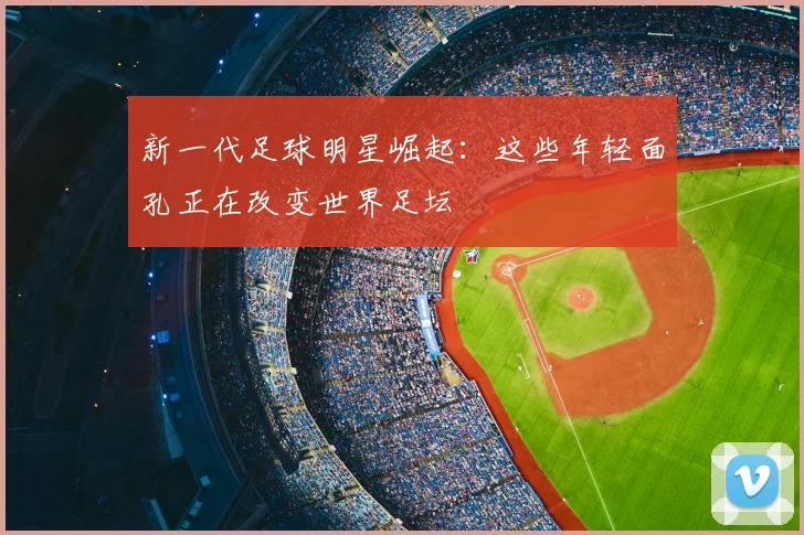 新一代足球明星崛起:这些年轻面孔正在改变世界足坛
