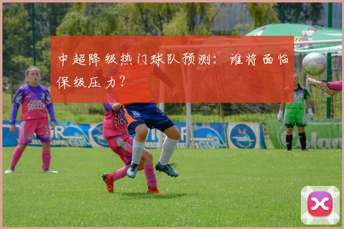 中超降级热门球队预测:谁将面临保级压力?