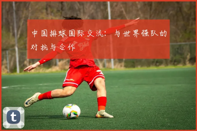 中国排球国际交流:与世界强队的对抗与合作