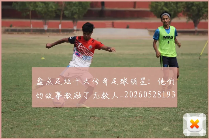 盘点足坛十大传奇足球明星:他们的故事激励了无数人_20260528193545