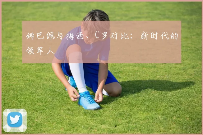 姆巴佩与梅西、C罗对比:新时代的领军人